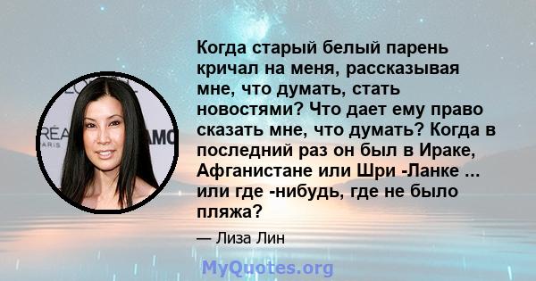 Когда старый белый парень кричал на меня, рассказывая мне, что думать, стать новостями? Что дает ему право сказать мне, что думать? Когда в последний раз он был в Ираке, Афганистане или Шри -Ланке ... или где -нибудь,