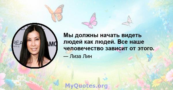 Мы должны начать видеть людей как людей. Все наше человечество зависит от этого.