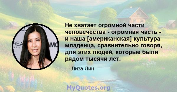 Не хватает огромной части человечества - огромная часть - и наша [американская] культура младенца, сравнительно говоря, для этих людей, которые были рядом тысячи лет.