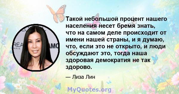 Такой небольшой процент нашего населения несет бремя знать, что на самом деле происходит от имени нашей страны, и я думаю, что, если это не открыто, и люди обсуждают это, тогда наша здоровая демократия не так здорово.