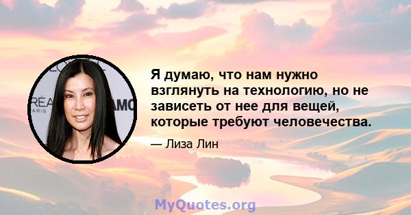 Я думаю, что нам нужно взглянуть на технологию, но не зависеть от нее для вещей, которые требуют человечества.