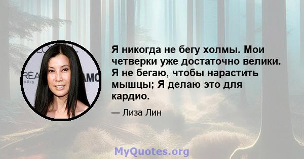 Я никогда не бегу холмы. Мои четверки уже достаточно велики. Я не бегаю, чтобы нарастить мышцы; Я делаю это для кардио.