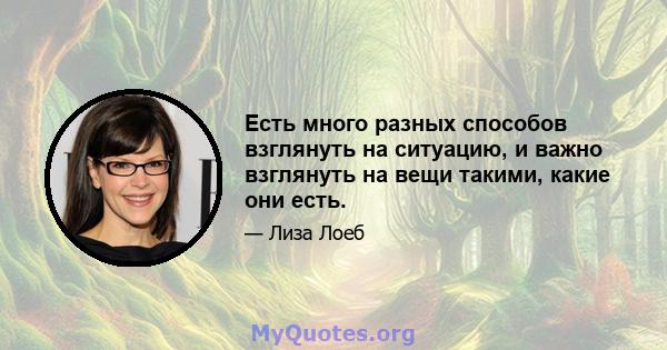 Есть много разных способов взглянуть на ситуацию, и важно взглянуть на вещи такими, какие они есть.