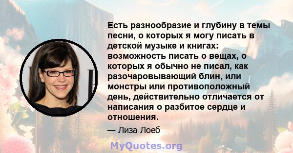 Есть разнообразие и глубину в темы песни, о которых я могу писать в детской музыке и книгах: возможность писать о вещах, о которых я обычно не писал, как разочаровывающий блин, или монстры или противоположный день,