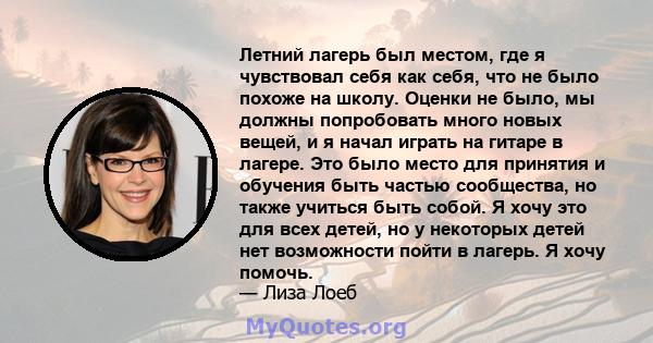 Летний лагерь был местом, где я чувствовал себя как себя, что не было похоже на школу. Оценки не было, мы должны попробовать много новых вещей, и я начал играть на гитаре в лагере. Это было место для принятия и обучения 