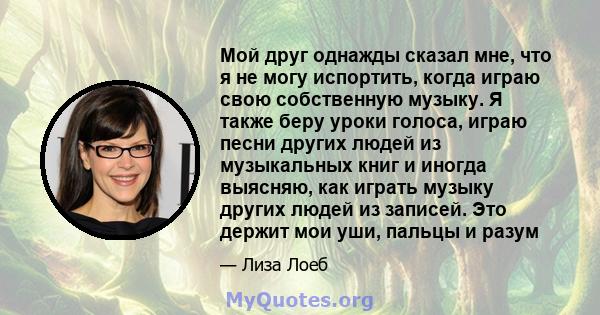 Мой друг однажды сказал мне, что я не могу испортить, когда играю свою собственную музыку. Я также беру уроки голоса, играю песни других людей из музыкальных книг и иногда выясняю, как играть музыку других людей из