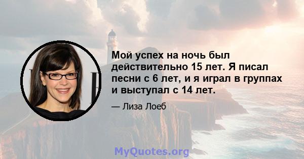 Мой успех на ночь был действительно 15 лет. Я писал песни с 6 лет, и я играл в группах и выступал с 14 лет.