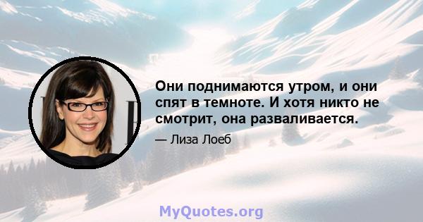 Они поднимаются утром, и они спят в темноте. И хотя никто не смотрит, она разваливается.