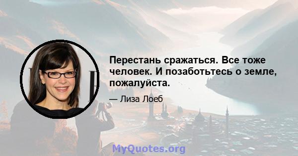 Перестань сражаться. Все тоже человек. И позаботьтесь о земле, пожалуйста.