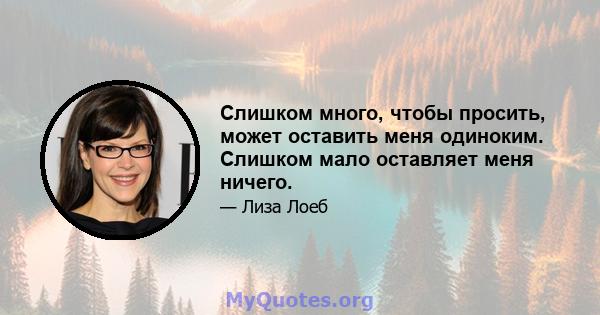 Слишком много, чтобы просить, может оставить меня одиноким. Слишком мало оставляет меня ничего.