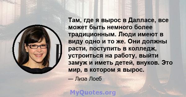 Там, где я вырос в Далласе, все может быть немного более традиционным. Люди имеют в виду одно и то же. Они должны расти, поступить в колледж, устроиться на работу, выйти замуж и иметь детей, внуков. Это мир, в котором я 