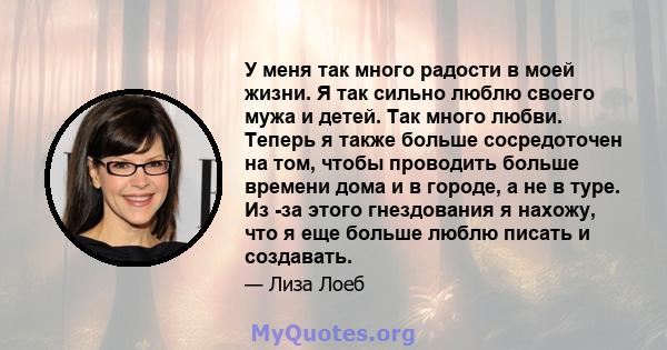 У меня так много радости в моей жизни. Я так сильно люблю своего мужа и детей. Так много любви. Теперь я также больше сосредоточен на том, чтобы проводить больше времени дома и в городе, а не в туре. Из -за этого