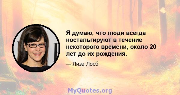 Я думаю, что люди всегда ностальгируют в течение некоторого времени, около 20 лет до их рождения.