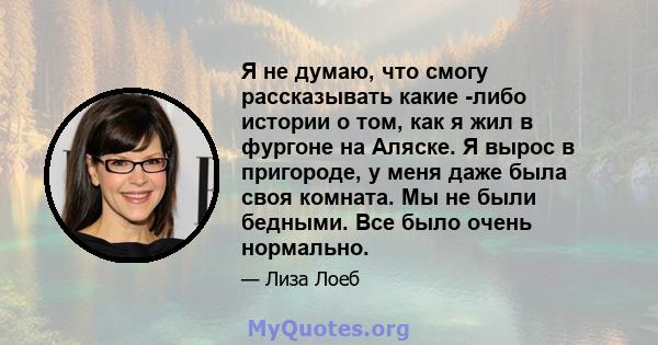 Я не думаю, что смогу рассказывать какие -либо истории о том, как я жил в фургоне на Аляске. Я вырос в пригороде, у меня даже была своя комната. Мы не были бедными. Все было очень нормально.