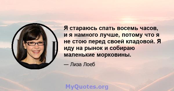 Я стараюсь спать восемь часов, и я намного лучше, потому что я не стою перед своей кладовой. Я иду на рынок и собираю маленькие морковины.