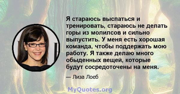 Я стараюсь выспаться и тренировать, стараюсь не делать горы из молилсов и сильно выпустить. У меня есть хорошая команда, чтобы поддержать мою работу. Я также делаю много обыденных вещей, которые будут сосредоточены на