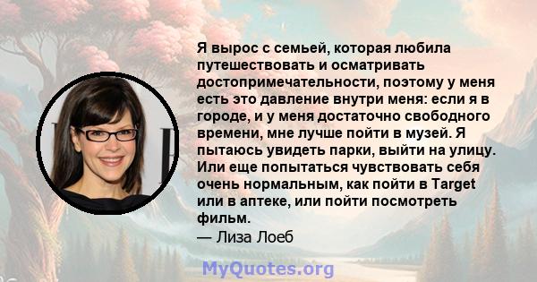 Я вырос с семьей, которая любила путешествовать и осматривать достопримечательности, поэтому у меня есть это давление внутри меня: если я в городе, и у меня достаточно свободного времени, мне лучше пойти в музей. Я