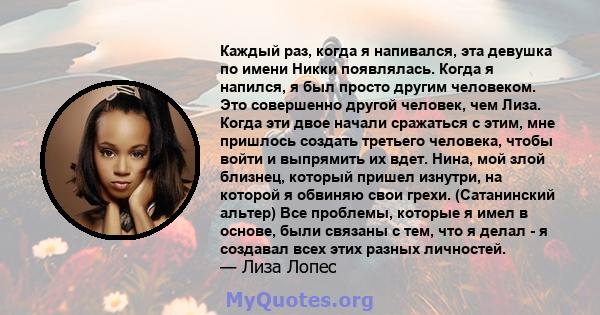 Каждый раз, когда я напивался, эта девушка по имени Никки появлялась. Когда я напился, я был просто другим человеком. Это совершенно другой человек, чем Лиза. Когда эти двое начали сражаться с этим, мне пришлось создать 