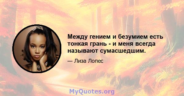 Между гением и безумием есть тонкая грань - и меня всегда называют сумасшедшим.