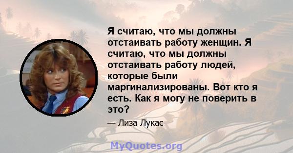 Я считаю, что мы должны отстаивать работу женщин. Я считаю, что мы должны отстаивать работу людей, которые были маргинализированы. Вот кто я есть. Как я могу не поверить в это?