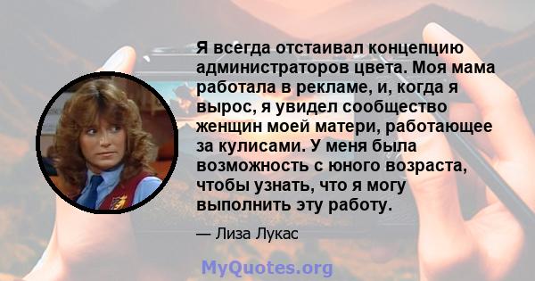 Я всегда отстаивал концепцию администраторов цвета. Моя мама работала в рекламе, и, когда я вырос, я увидел сообщество женщин моей матери, работающее за кулисами. У меня была возможность с юного возраста, чтобы узнать,