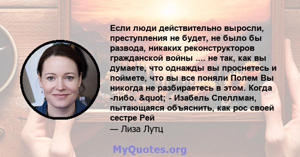 Если люди действительно выросли, преступления не будет, не было бы развода, никаких реконструкторов гражданской войны .... не так, как вы думаете, что однажды вы проснетесь и поймете, что вы все поняли Полем Вы никогда