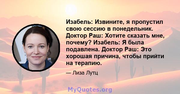 Изабель: Извините, я пропустил свою сессию в понедельник. Доктор Раш: Хотите сказать мне, почему? Изабель: Я была подавлена. Доктор Раш: Это хорошая причина, чтобы прийти на терапию.