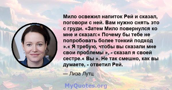 Мило освежил напиток Рей и сказал, поговори с ней. Вам нужно снять это с груди. «Затем Мило повернулся ко мне и сказал:« Почему бы тебе не попробовать более тонкий подход ».« Я требую, чтобы вы сказали мне свои проблемы 