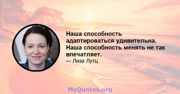 Наша способность адаптироваться удивительна. Наша способность менять не так впечатляет.