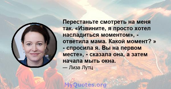 Перестаньте смотреть на меня так. «Извините, я просто хотел насладиться моментом», - ответила мама. Какой момент? » - спросила я. Вы на первом месте», - сказала она, а затем начала мыть окна.