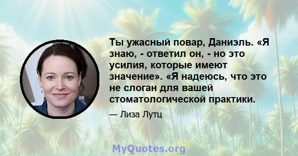 Ты ужасный повар, Даниэль. «Я знаю, - ответил он, - но это усилия, которые имеют значение». «Я надеюсь, что это не слоган для вашей стоматологической практики.