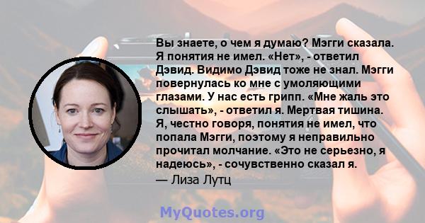 Вы знаете, о чем я думаю? Мэгги сказала. Я понятия не имел. «Нет», - ответил Дэвид. Видимо Дэвид тоже не знал. Мэгги повернулась ко мне с умоляющими глазами. У нас есть грипп. «Мне жаль это слышать», - ответил я.