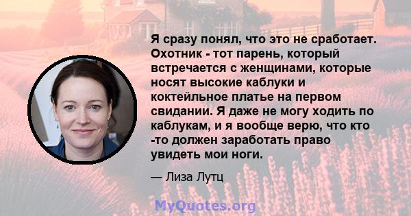 Я сразу понял, что это не сработает. Охотник - тот парень, который встречается с женщинами, которые носят высокие каблуки и коктейльное платье на первом свидании. Я даже не могу ходить по каблукам, и я вообще верю, что