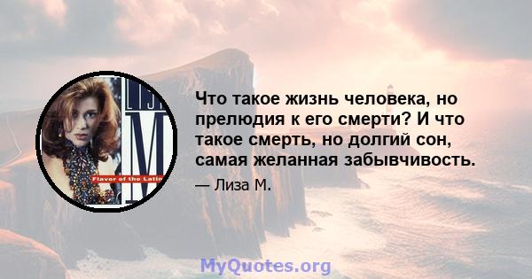 Что такое жизнь человека, но прелюдия к его смерти? И что такое смерть, но долгий сон, самая желанная забывчивость.