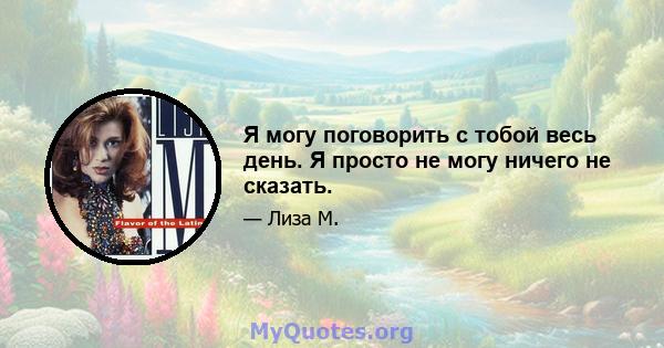 Я могу поговорить с тобой весь день. Я просто не могу ничего не сказать.