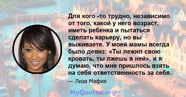 Для кого -то трудно, независимо от того, какой у него возраст, иметь ребенка и пытаться сделать карьеру, но вы выживаете. У моей мамы всегда было девиз: «Ты лежил свою кровать, ты лжешь в ней», и я думаю, что мне