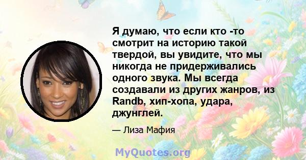 Я думаю, что если кто -то смотрит на историю такой твердой, вы увидите, что мы никогда не придерживались одного звука. Мы всегда создавали из других жанров, из Randb, хип-хопа, удара, джунглей.