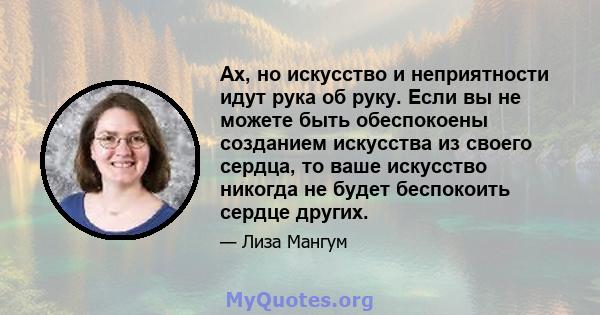 Ах, но искусство и неприятности идут рука об руку. Если вы не можете быть обеспокоены созданием искусства из своего сердца, то ваше искусство никогда не будет беспокоить сердце других.