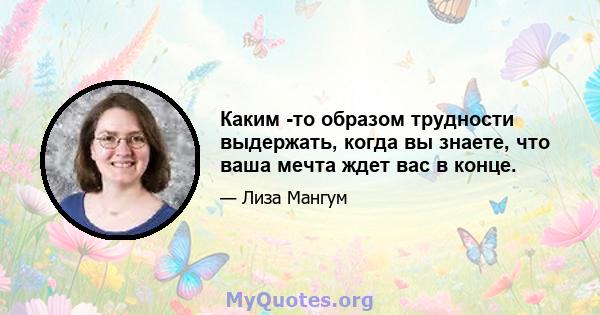 Каким -то образом трудности выдержать, когда вы знаете, что ваша мечта ждет вас в конце.