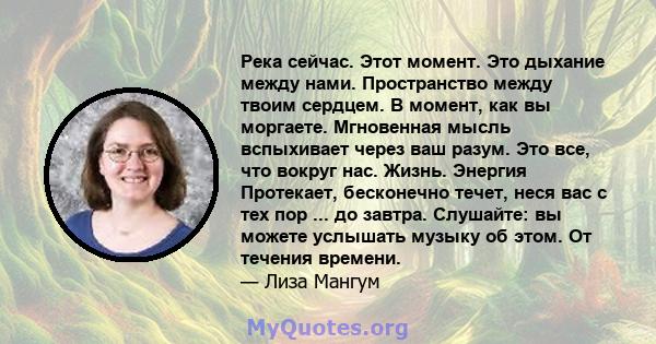 Река сейчас. Этот момент. Это дыхание между нами. Пространство между твоим сердцем. В момент, как вы моргаете. Мгновенная мысль вспыхивает через ваш разум. Это все, что вокруг нас. Жизнь. Энергия Протекает, бесконечно