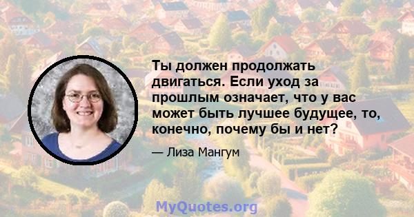 Ты должен продолжать двигаться. Если уход за прошлым означает, что у вас может быть лучшее будущее, то, конечно, почему бы и нет?