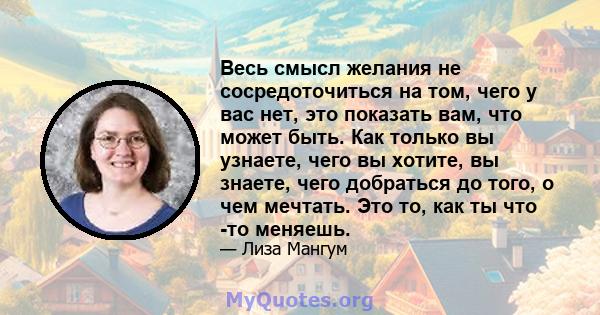 Весь смысл желания не сосредоточиться на том, чего у вас нет, это показать вам, что может быть. Как только вы узнаете, чего вы хотите, вы знаете, чего добраться до того, о чем мечтать. Это то, как ты что -то меняешь.