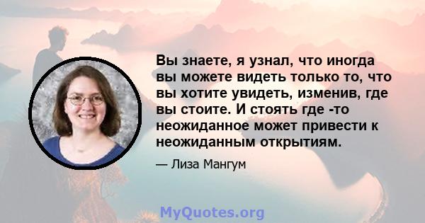 Вы знаете, я узнал, что иногда вы можете видеть только то, что вы хотите увидеть, изменив, где вы стоите. И стоять где -то неожиданное может привести к неожиданным открытиям.