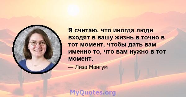 Я считаю, что иногда люди входят в вашу жизнь в точно в тот момент, чтобы дать вам именно то, что вам нужно в тот момент.