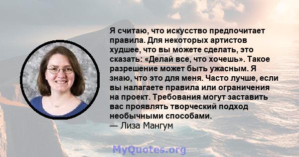 Я считаю, что искусство предпочитает правила. Для некоторых артистов худшее, что вы можете сделать, это сказать: «Делай все, что хочешь». Такое разрешение может быть ужасным. Я знаю, что это для меня. Часто лучше, если