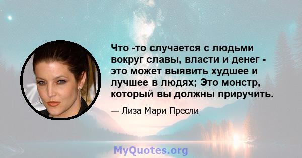 Что -то случается с людьми вокруг славы, власти и денег - это может выявить худшее и лучшее в людях; Это монстр, который вы должны приручить.