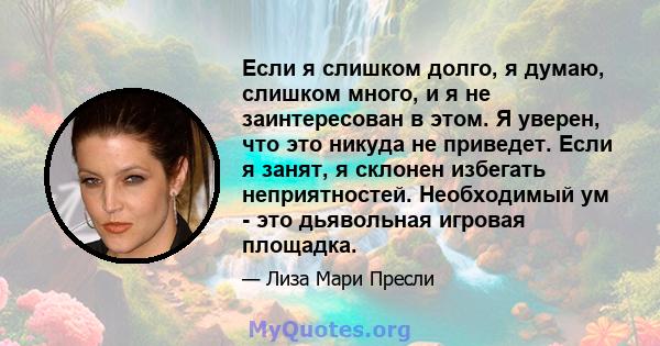 Если я слишком долго, я думаю, слишком много, и я не заинтересован в этом. Я уверен, что это никуда не приведет. Если я занят, я склонен избегать неприятностей. Необходимый ум - это дьявольная игровая площадка.