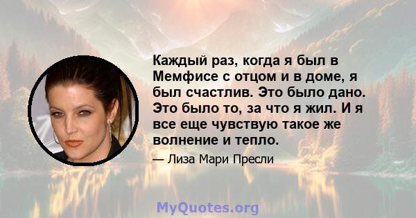 Каждый раз, когда я был в Мемфисе с отцом и в доме, я был счастлив. Это было дано. Это было то, за что я жил. И я все еще чувствую такое же волнение и тепло.