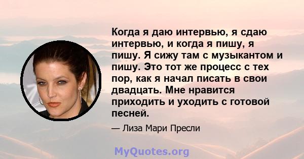 Когда я даю интервью, я сдаю интервью, и когда я пишу, я пишу. Я сижу там с музыкантом и пишу. Это тот же процесс с тех пор, как я начал писать в свои двадцать. Мне нравится приходить и уходить с готовой песней.