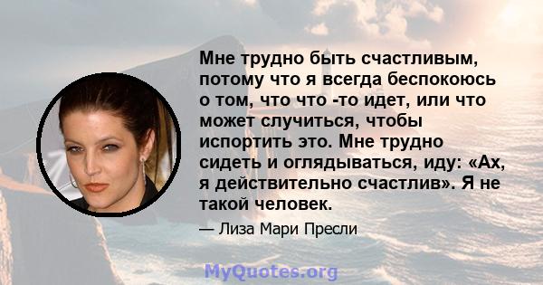 Мне трудно быть счастливым, потому что я всегда беспокоюсь о том, что что -то идет, или что может случиться, чтобы испортить это. Мне трудно сидеть и оглядываться, иду: «Ах, я действительно счастлив». Я не такой человек.